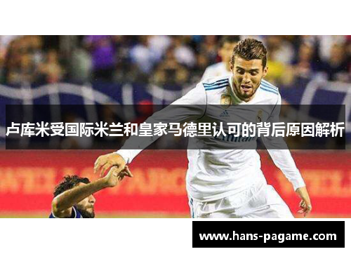 卢库米受国际米兰和皇家马德里认可的背后原因解析