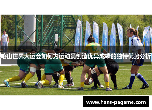 喀山世界大运会如何为运动员创造优异成绩的独特优势分析