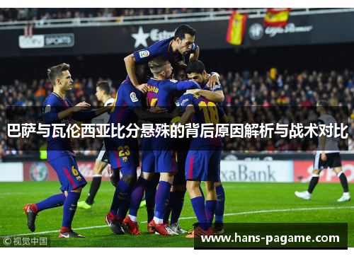 巴萨与瓦伦西亚比分悬殊的背后原因解析与战术对比 巴萨与瓦伦西亚比分悬殊的背后原因解析与战术对比