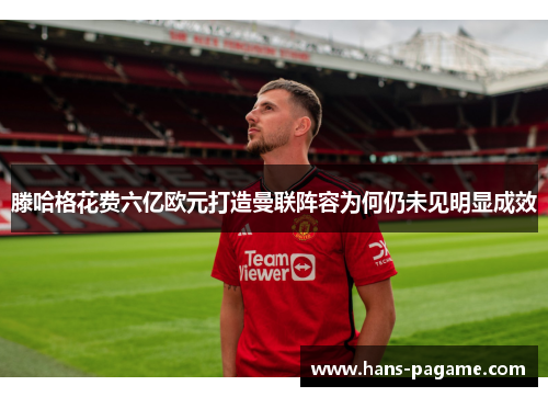 滕哈格花费六亿欧元打造曼联阵容为何仍未见明显成效