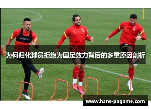 为何归化球员拒绝为国足效力背后的多重原因剖析