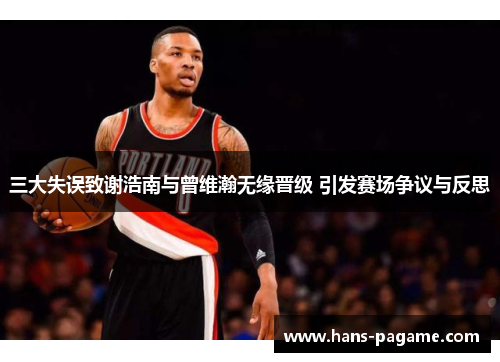 三大失误致谢浩南与曾维瀚无缘晋级 引发赛场争议与反思 三大失误致谢浩南与曾维瀚无缘晋级 引发赛场争议与反思