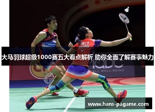 大马羽球超级1000赛五大看点解析 助你全面了解赛事魅力 大马羽球超级1000赛五大看点解析 助你全面了解赛事魅力