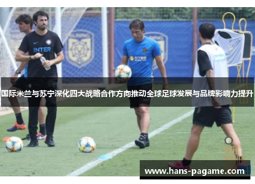 国际米兰与苏宁深化四大战略合作方向推动全球足球发展与品牌影响力提升