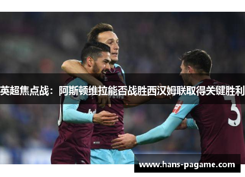 英超焦点战：阿斯顿维拉能否战胜西汉姆联取得关键胜利