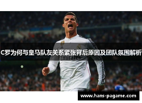 C罗为何与皇马队友关系紧张背后原因及团队氛围解析