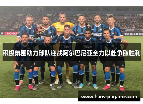 积极氛围助力球队迎战阿尔巴尼亚全力以赴争取胜利