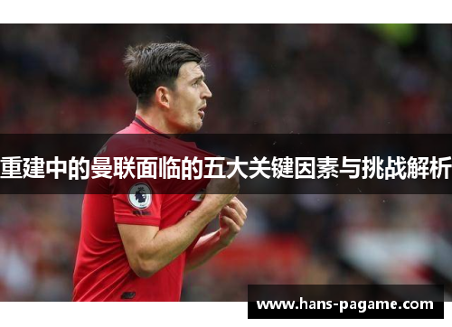 重建中的曼联面临的五大关键因素与挑战解析 重建中的曼联面临的五大关键因素与挑战解析