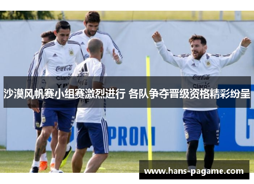 沙漠风帆赛小组赛激烈进行 各队争夺晋级资格精彩纷呈 沙漠风帆赛小组赛激烈进行 各队争夺晋级资格精彩纷呈