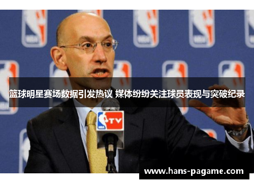 篮球明星赛场数据引发热议 媒体纷纷关注球员表现与突破纪录
