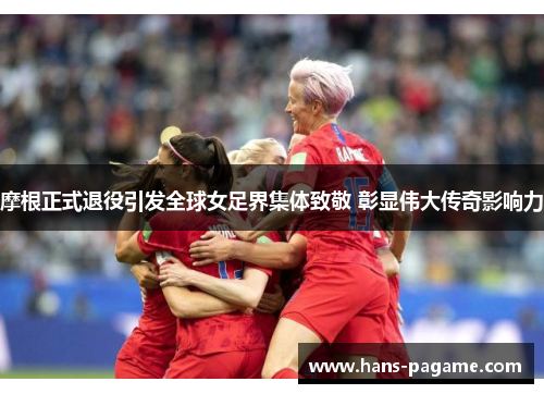 摩根正式退役引发全球女足界集体致敬 彰显伟大传奇影响力 摩根正式退役引发全球女足界集体致敬 彰显伟大传奇影响力
