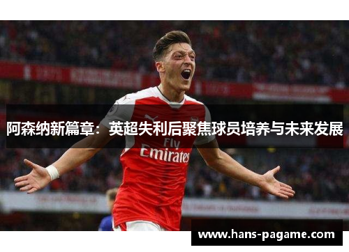 阿森纳新篇章：英超失利后聚焦球员培养与未来发展